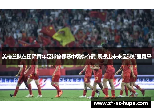 英格兰队在国际青年足球锦标赛中强势夺冠 展现出未来足球新星风采