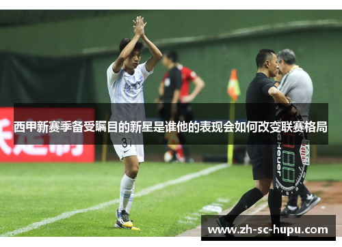 西甲新赛季备受瞩目的新星是谁他的表现会如何改变联赛格局