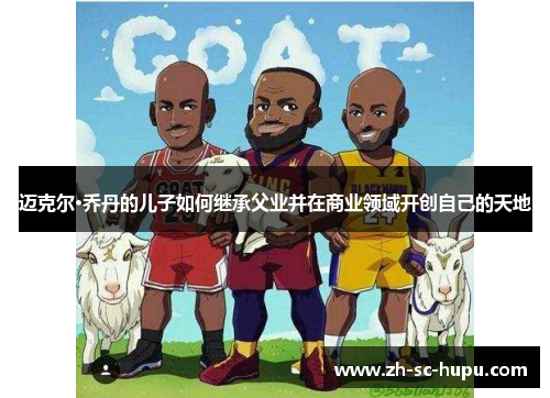 迈克尔·乔丹的儿子如何继承父业并在商业领域开创自己的天地 迈克尔·乔丹的儿子如何继承父业并在商业领域开创自己的天地