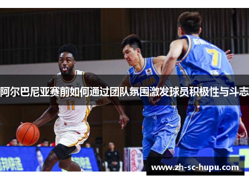 阿尔巴尼亚赛前如何通过团队氛围激发球员积极性与斗志