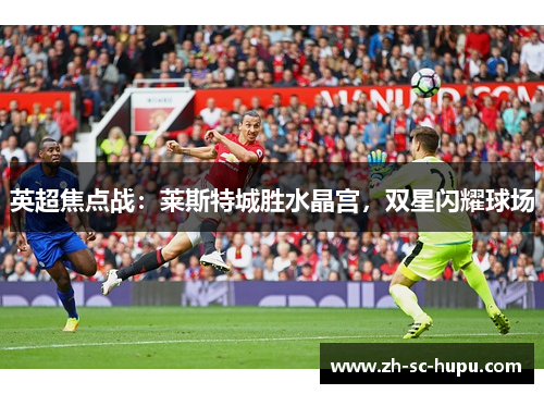 英超焦点战:莱斯特城胜水晶宫,双星闪耀球场 英超焦点战:莱斯特城胜水晶宫,双星闪耀球场