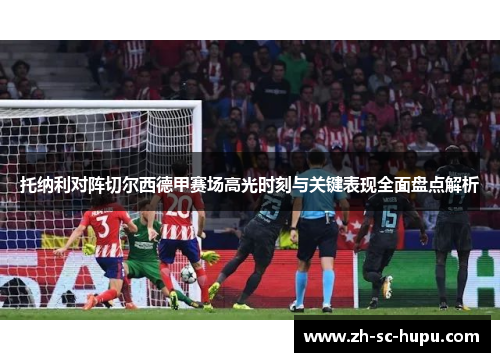 托纳利对阵切尔西德甲赛场高光时刻与关键表现全面盘点解析