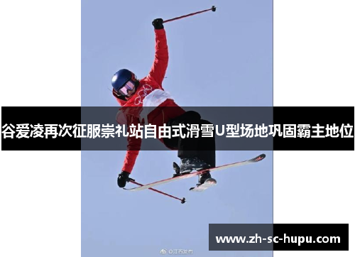 谷爱凌再次征服崇礼站自由式滑雪U型场地巩固霸主地位