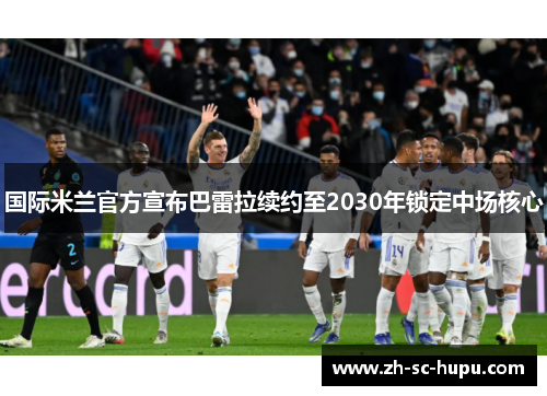 国际米兰官方宣布巴雷拉续约至2030年锁定中场核心